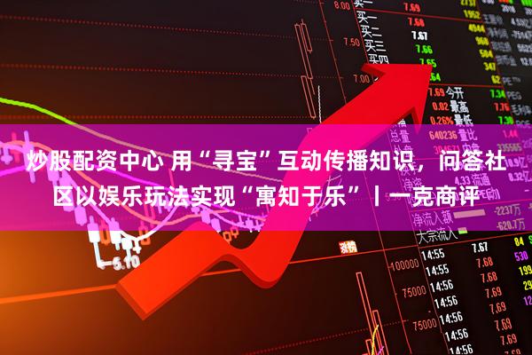 炒股配资中心 用“寻宝”互动传播知识，问答社区以娱乐玩法实现“寓知于乐”丨一克商评