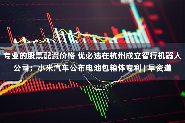 专业的股票配资价格 优必选在杭州成立智行机器人公司；小米汽车公布电池包箱体专利 | 早资道