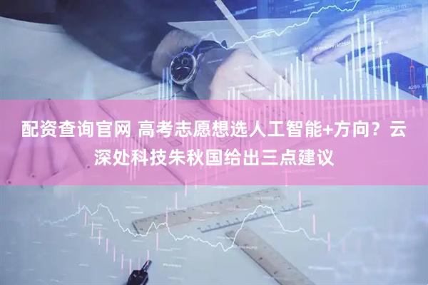配资查询官网 高考志愿想选人工智能+方向？云深处科技朱秋国给出三点建议
