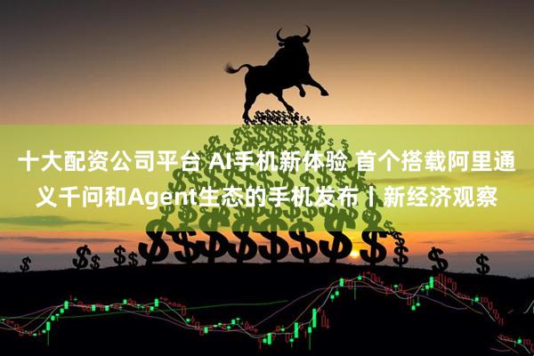十大配资公司平台 AI手机新体验 首个搭载阿里通义千问和Agent生态的手机发布丨新经济观察