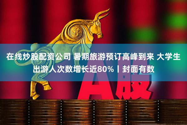 在线炒股配资公司 暑期旅游预订高峰到来 大学生出游人次数增长近80%丨封面有数