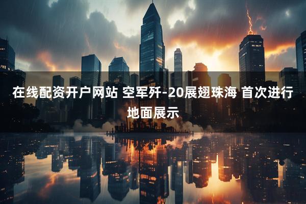 在线配资开户网站 空军歼-20展翅珠海 首次进行地面展示
