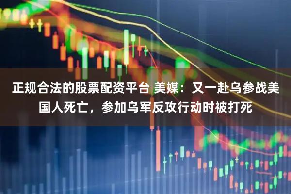 正规合法的股票配资平台 美媒:又一赴乌参战美国人死亡,参加乌军反攻行动时被打死