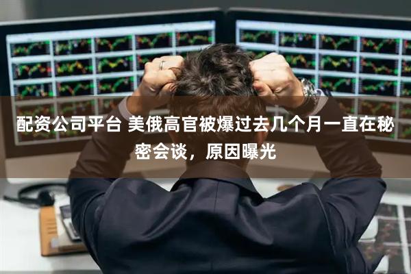 配资公司平台 美俄高官被爆过去几个月一直在秘密会谈，原因曝光