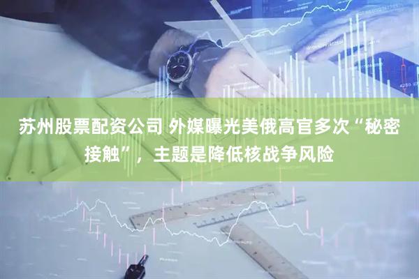 苏州股票配资公司 外媒曝光美俄高官多次“秘密接触”，主题是降低核战争风险