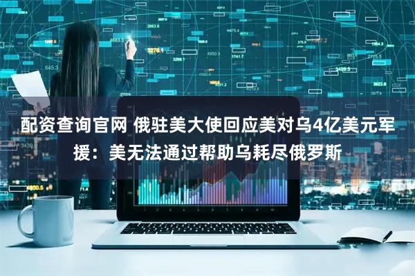 配资查询官网 俄驻美大使回应美对乌4亿美元军援：美无法通过帮助乌耗尽俄罗斯