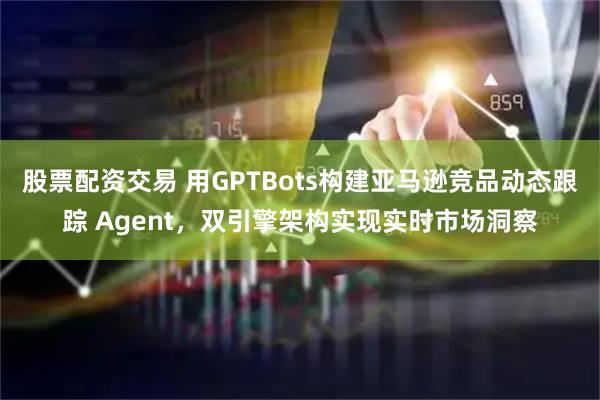 股票配资交易 用GPTBots构建亚马逊竞品动态跟踪 Agent，双引擎架构实现实时市场洞察