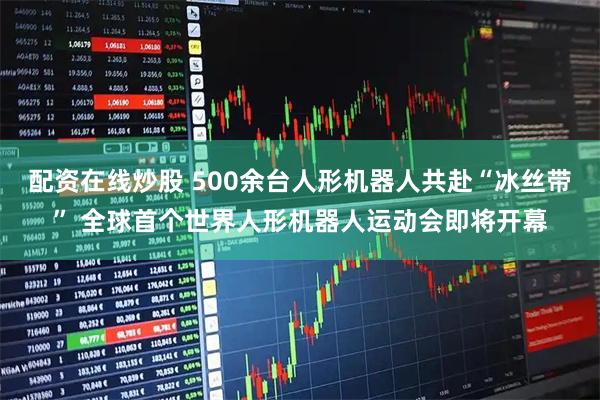 配资在线炒股 500余台人形机器人共赴“冰丝带” 全球首个世界人形机器人运动会即将开幕