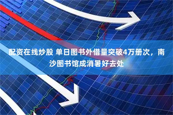 配资在线炒股 单日图书外借量突破4万册次，南沙图书馆成消暑好去处
