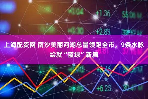 上海配资网 南沙美丽河湖总量领跑全市，9条水脉绘就“蓝绿”新篇