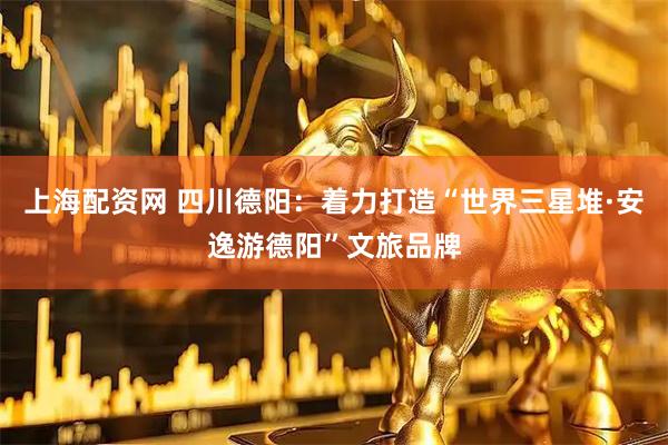 上海配资网 四川德阳：着力打造“世界三星堆·安逸游德阳”文旅品牌