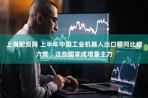 上海配资网 上半年中国工业机器人出口额同比增六成，这些国家成增量主力