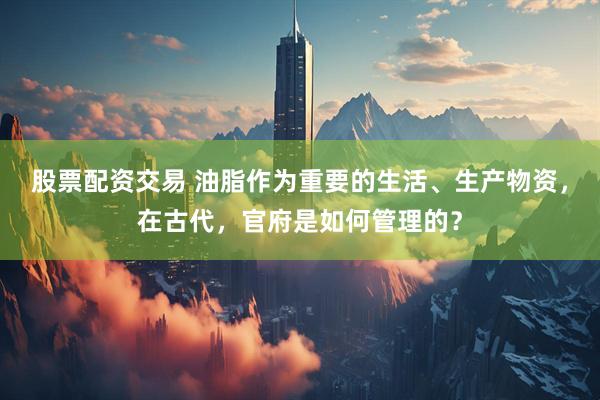 股票配资交易 油脂作为重要的生活、生产物资，在古代，官府是如何管理的？