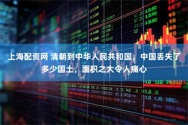 上海配资网 清朝到中华人民共和国，中国丢失了多少国土，面积之大令人痛心