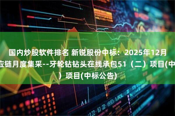 国内炒股软件排名 新锐股份中标:2025年12月河钢供应链月度集采--牙轮钻钻头在线承包51(二)项目(中标公告)