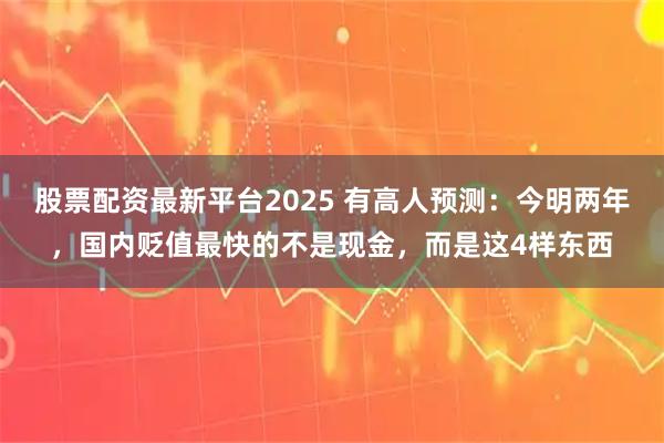 股票配资最新平台2025 有高人预测：今明两年，国内贬值最快的不是现金，而是这4样东西