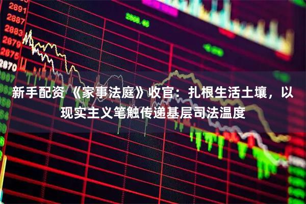 新手配资 《家事法庭》收官：扎根生活土壤，以现实主义笔触传递基层司法温度