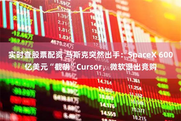 实时查股票配资 马斯克突然出手：SpaceX 600亿美元“截胡”Cursor，微软退出竞购