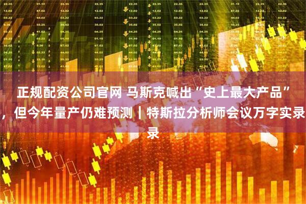 正规配资公司官网 马斯克喊出“史上最大产品”，但今年量产仍难预测｜特斯拉分析师会议万字实录