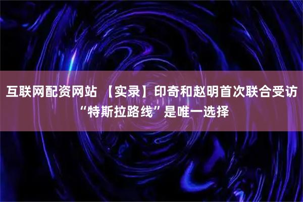 互联网配资网站 【实录】印奇和赵明首次联合受访 “特斯拉路线”是唯一选择