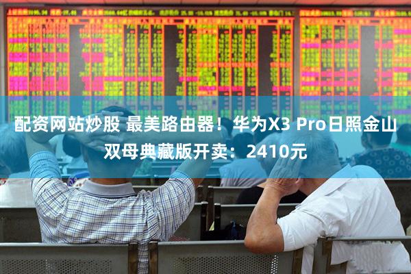 配资网站炒股 最美路由器！华为X3 Pro日照金山双母典藏版开卖：2410元
