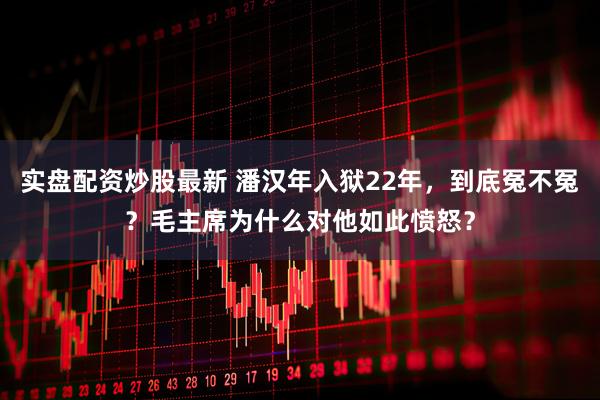 实盘配资炒股最新 潘汉年入狱22年，到底冤不冤？毛主席为什么对他如此愤怒？