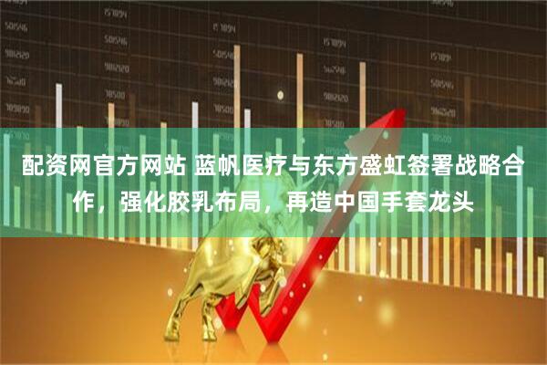 配资网官方网站 蓝帆医疗与东方盛虹签署战略合作，强化胶乳布局，再造中国手套龙头