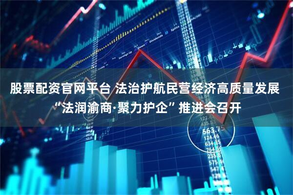 股票配资官网平台 法治护航民营经济高质量发展 “法润渝商·聚力护企”推进会召开