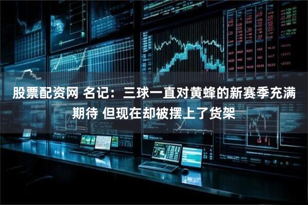 股票配资网 名记：三球一直对黄蜂的新赛季充满期待 但现在却被摆上了货架