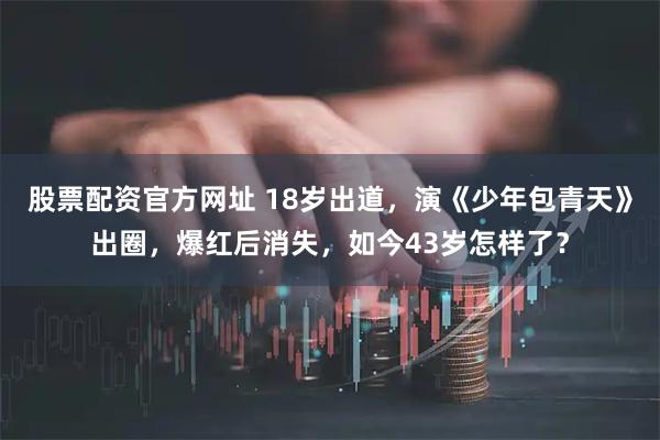 股票配资官方网址 18岁出道，演《少年包青天》出圈，爆红后消失，如今43岁怎样了？